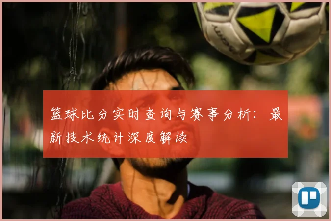 篮球比分实时查询与赛事分析:最新技术统计深度解读