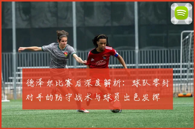 德泽尔比赛后深度解析:球队零封对手的防守战术与球员出色发挥