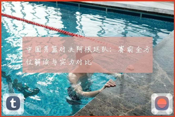 中国男篮对决阿根廷队:赛前全方位解读与实力对比