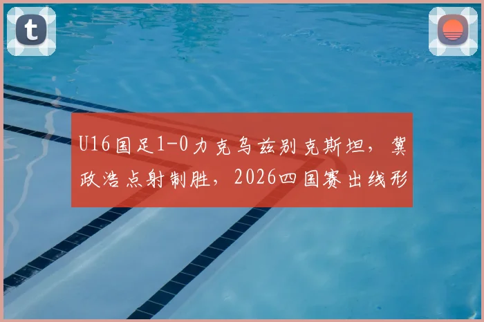 U16国足1-0力克乌兹别克斯坦，冀政浩点射制胜，2026四国赛出线形势分析