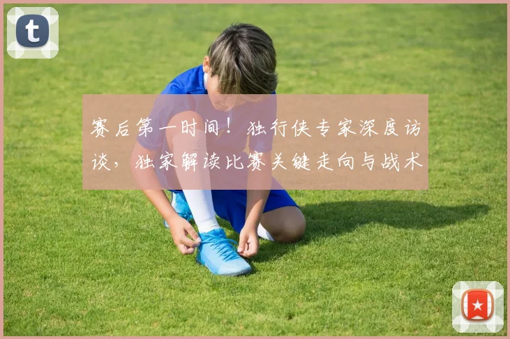 赛后第一时间!独行侠专家深度访谈,独家解读比赛关键走向与战术调整