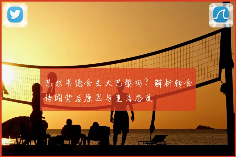 巴尔韦德会去大巴黎吗？解析转会传闻背后原因与皇马态度