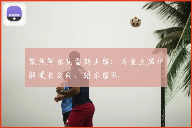 聚焦阿尔瓦雷斯去留：马竞主席详解漫长合同，暗示留队