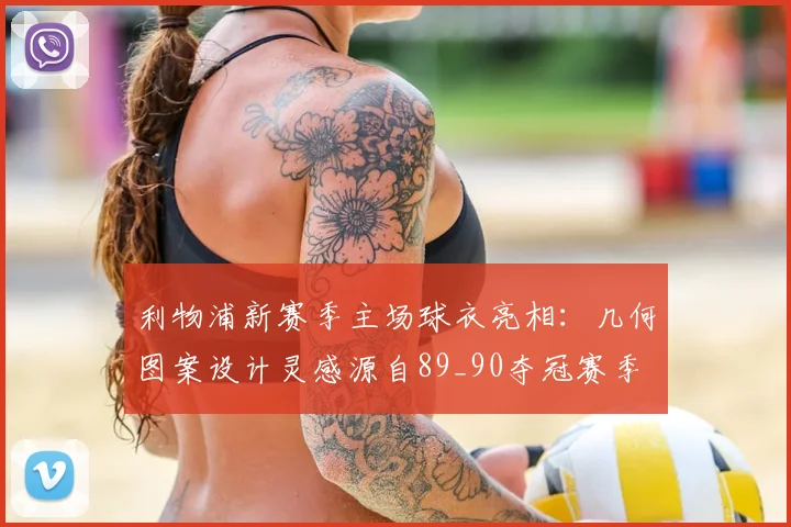 利物浦新赛季主场球衣亮相：几何图案设计灵感源自89_90夺冠赛季