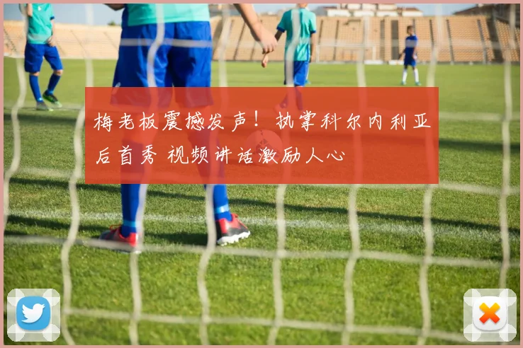 梅老板震撼发声!执掌科尔内利亚后首秀 视频讲话激励人心