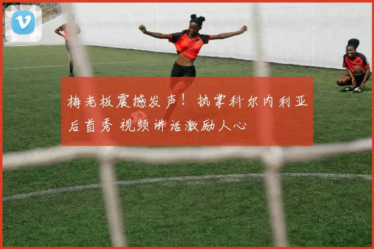 梅老板震撼发声！执掌科尔内利亚后首秀 视频讲话激励人心