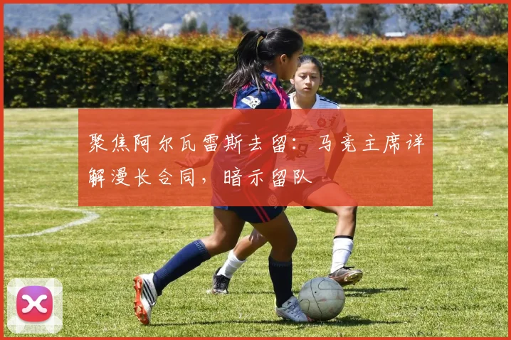 聚焦阿尔瓦雷斯去留：马竞主席详解漫长合同，暗示留队