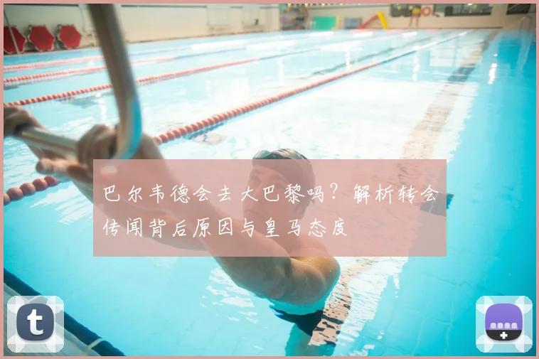 巴尔韦德会去大巴黎吗？解析转会传闻背后原因与皇马态度